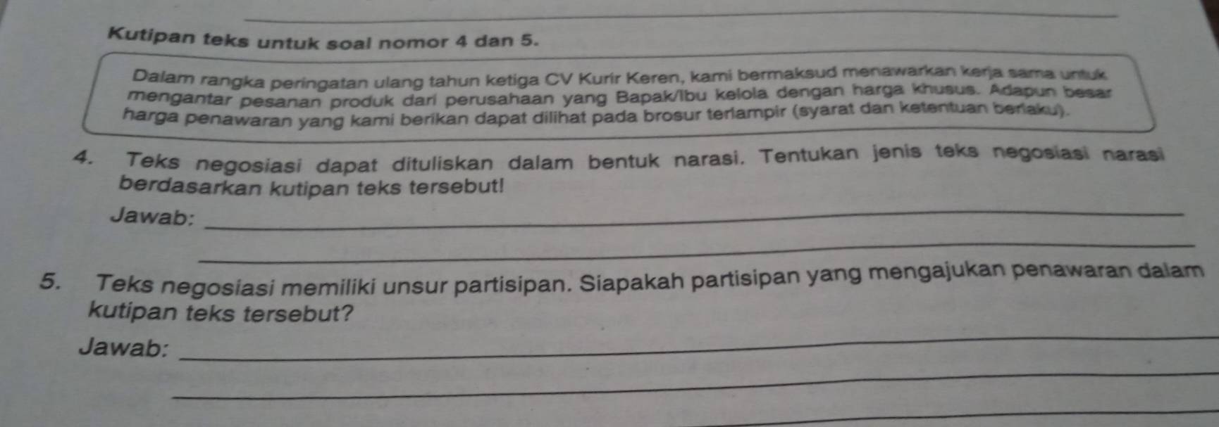 Kutipan teks untuk soal nomor 4 dan 5. 
Dalam rangka peringatan ulang tahun ketiga CV Kurir Keren, kami bermaksud menawarkan kerja sama untuk 
mengantar pesanan produk dari perusahaan yang Bapak/Ibu kelola dengan harga khusus. Adapun besar 
harga penawaran yang kami berikan dapat dilihat pada brosur terlampir (syarat dan ketentuan berlaku). 
4. Teks negosiasi dapat dituliskan dalam bentuk narasi. Tentukan jenis teks negosiasi narasi 
_ 
berdasarkan kutipan teks tersebut! 
Jawab: 
_ 
5. Teks negosiasi memiliki unsur partisipan. Siapakah partisipan yang mengajukan penawaran dalam 
kutipan teks tersebut? 
Jawab: 
_ 
_ 
_