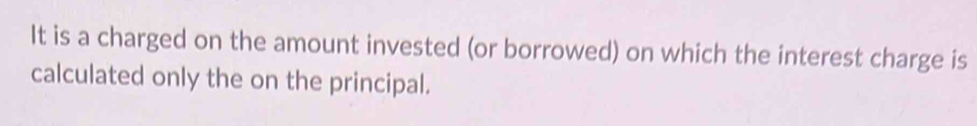 It is a charged on the amount invested (or borrowed) on which the interest charge is 
calculated only the on the principal.
