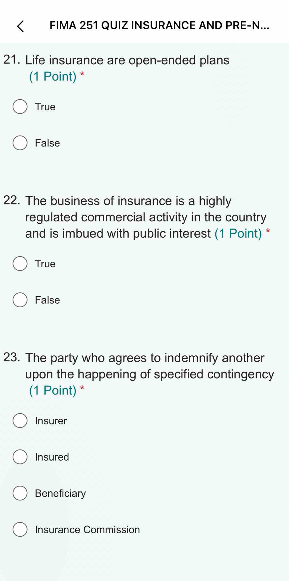 FIMA 251 QUIZ INSURANCE AND PRE-N...
21. Life insurance are open-ended plans
(1 Point) *
True
False
22. The business of insurance is a highly
regulated commercial activity in the country
and is imbued with public interest (1 Point) *
True
False
23. The party who agrees to indemnify another
upon the happening of specified contingency
(1 Point) *
Insurer
Insured
Beneficiary
Insurance Commission