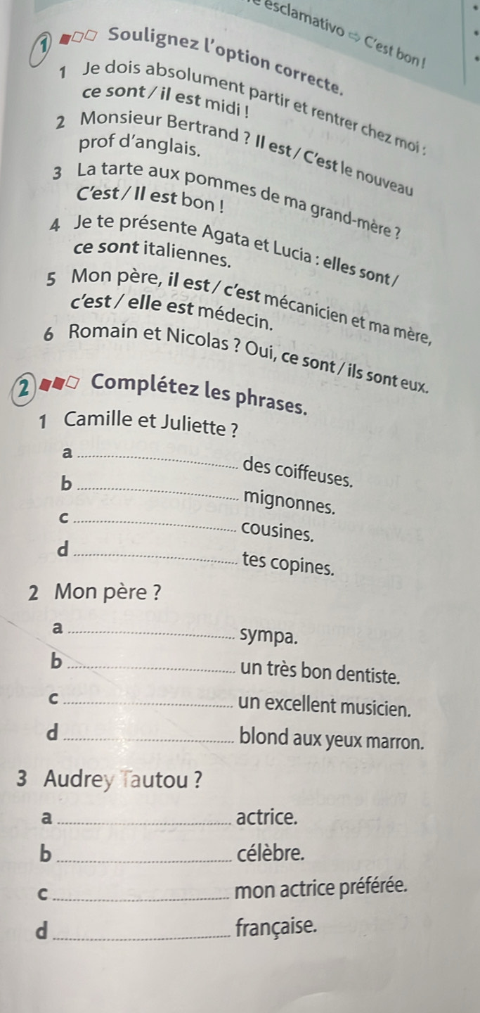 esclamativo « C'est bon
1 ο□□ Soulignez l'option correcte.
ce sont / il est midi !
1 Je dois absolument partir et rentrer chez moi
prof d’anglais.
2 Monsieur Bertrand ? II est / C'est le nouvea
3 La tarte aux pommes de ma grand-mère 
C'est / Il est bon !
4 Je te présente Agata et Lucia : elles sont 
ce sont italiennes.
5 Mon père, il est / c'est mécanicien et ma mère.
c'est / elle est médecin.
6 Romain et Nicolas ? Oui, ce sont / ils sont eux
2 =o Complétez les phrases.
1 Camille et Juliette ?
_a
des coiffeuses.
_b
mignonnes.
_C
cousines.
_d
tes copines.
2 Mon père ?
_a
sympa.
_b
un très bon dentiste.
_C
un excellent musicien.
_d
blond aux yeux marron.
3 Audrey Tautou ?
a _actrice.
b _célèbre.
_C
mon actrice préférée.
d _française.