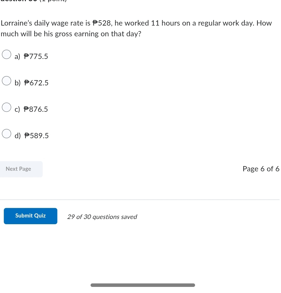 Lorraine's daily wage rate is P528, he worked 11 hours on a regular work day. How
much will be his gross earning on that day?
a) P775.5
b) P672.5
c) P876.5
d) P589.5
Next Page Page 6 of 6
Submit Quiz 29 of 30 questions saved