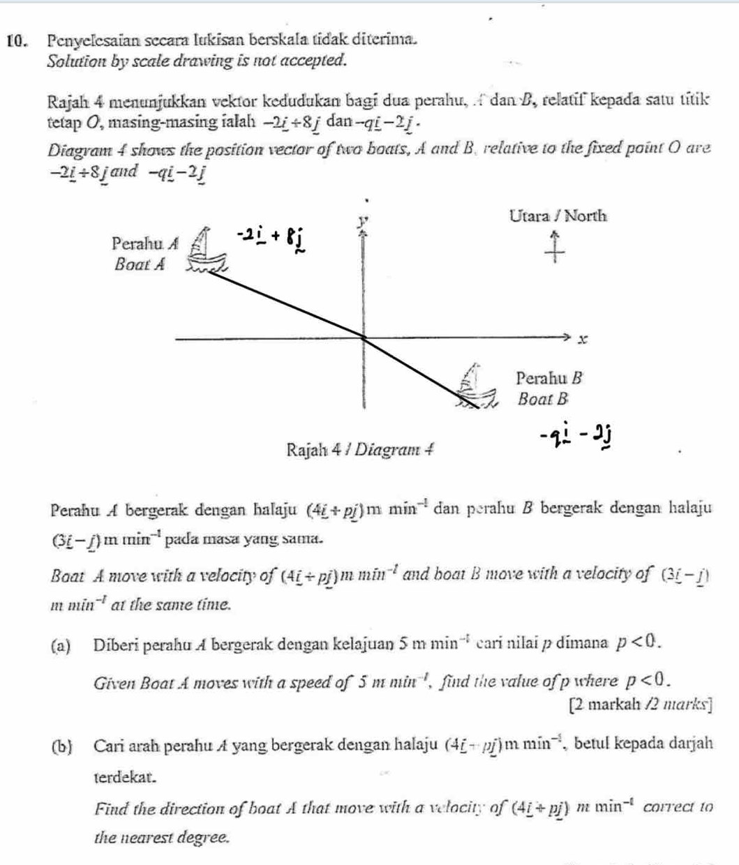 Penyelesaian secara lukisan berskala tidak diterima.
Solution by scale drawing is not accepted.
Rajah 4 menunjukkan vektor kedudukan bagi dua perahu,  dan B, relatif kepada satu títik
tetap 0, masing-masing ialah -2_ i+8_ jdan-q_ i-2_ j.
Diagram 4 shows the position vector of two boats, A and B. relative to the fixed point O are
-2_ i/ 8_ j and -qi-2j
Rajah 4 / Diagram 4
-qi-2j
Perahu A bergerak dengan halaju (4i+pj)mmin^(-1) dan perahu B bergerak dengan halaju
(3i-j)mmin^(-1) pada masa yang sama.
Baat A move with a velocity of (4i/ pj)mmin^(-l) and boat B move with a velocity of (3_ i-_ j)
mmin^(-1) at the same time.
(a) Diberi perahu A bergerak dengan kelajuan 5mmin^(-1) cari nilai p dímana p<0.
Given Boat A moves with a speed of 5mmin^(-1) , find the value of p where p<0.
[2 markah /2 marks]
(b) Cari arah perahu A yang bergerak dengan halaju (4_ i+pj)mmin^(-1) betul kepada darjah
terdekat.
Find the direction of boat A that move with a velocity of (4_ i+p_ j) m min^(-t) correct to
the nearest degree.