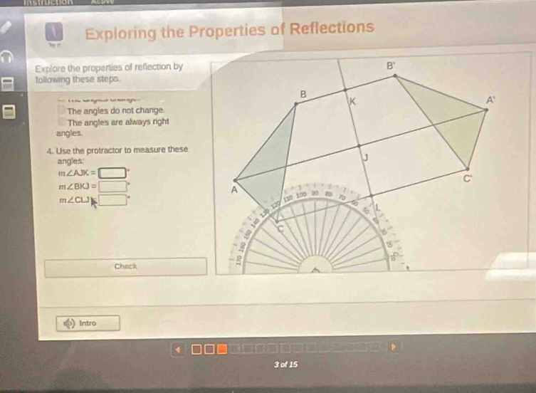 Exploring the Properties of Reflections
Explore the properties of reflection by
tollowing these steps.
  
The angles do not change
The angles are always right
angles.
4. Use the protractor to measure these
angles.
m∠ AJK=□°
m∠ BKJ=□°
m∠ CLJ)(□°
Check
Intro
3 of 15