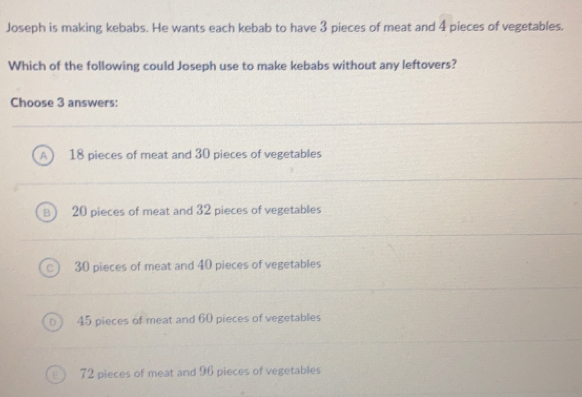 Joseph is making kebabs. He wants each kebab to have 3 pieces of meat and 4 pieces of vegetables.
Which of the following could Joseph use to make kebabs without any leftovers?
Choose 3 answers:
18 pieces of meat and 30 pieces of vegetables
20 pieces of meat and 32 pieces of vegetables
30 pieces of meat and 40 pieces of vegetables
45 pieces of meat and 60 pieces of vegetables
72 pieces of meat and 96 pieces of vegetables