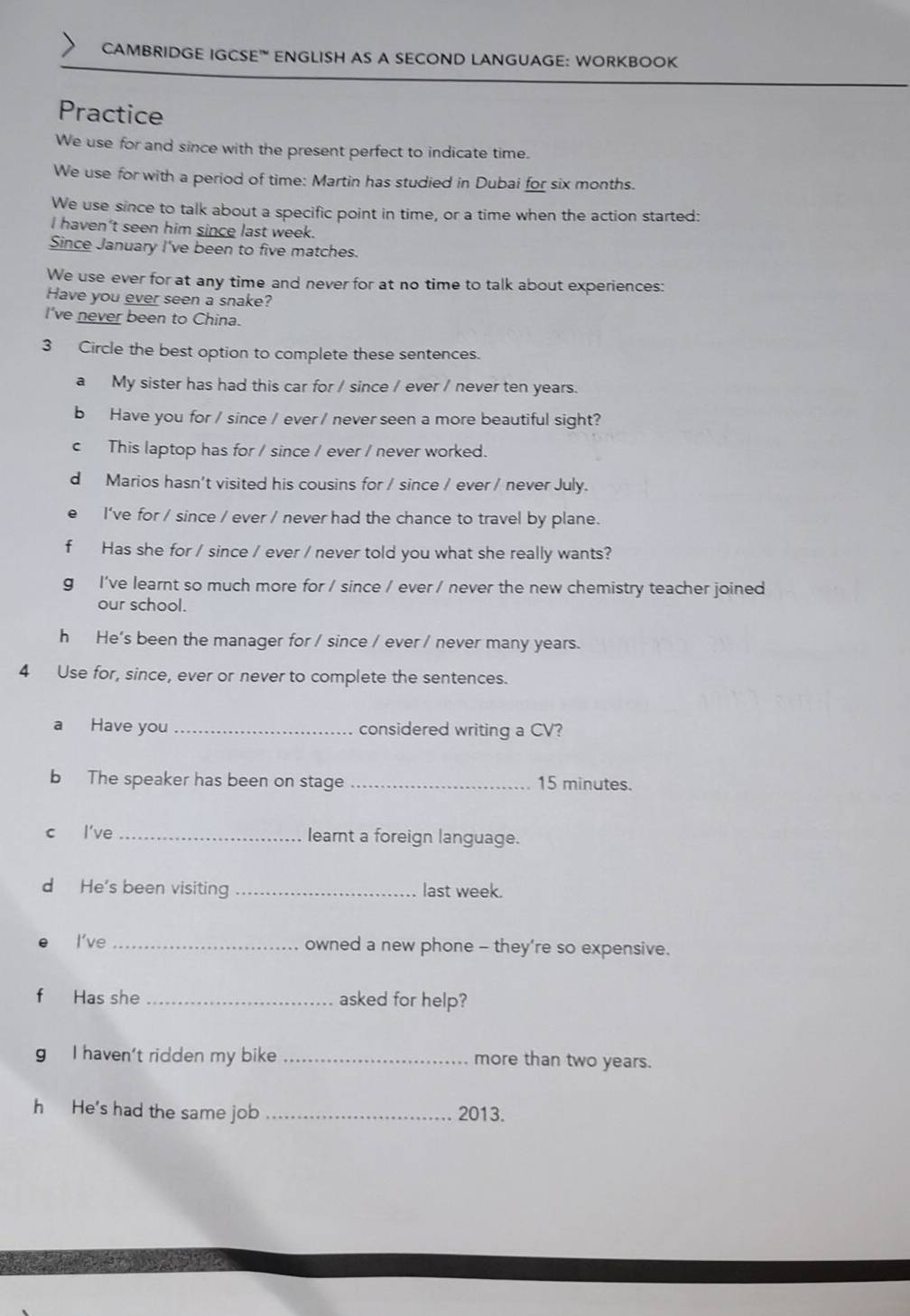 CAMBRIDGE IGCSE" ENGLISH AS A SECOND LANGUAGE: WORKBOOK 
Practice 
We use for and since with the present perfect to indicate time. 
We use for with a period of time: Martin has studied in Dubai for six months. 
We use since to talk about a specific point in time, or a time when the action started: 
I haven't seen him since last week. 
Since January I've been to five matches. 
We use ever for at any time and never for at no time to talk about experiences: 
Have you ever seen a snake? 
I've never been to China. 
3 Circle the best option to complete these sentences. 
a My sister has had this car for / since / ever / never ten years. 
b Have you for / since / ever / never seen a more beautiful sight? 
c This laptop has for / since / ever / never worked. 
dMarios hasn't visited his cousins for / since / ever / never July. 
I've for / since / ever / never had the chance to travel by plane. 
f Has she for / since / ever / never told you what she really wants? 
g I've learnt so much more for / since / ever / never the new chemistry teacher joined 
our school. 
h He's been the manager for / since / ever / never many years. 
4 Use for, since, ever or never to complete the sentences. 
a Have you _considered writing a CV? 
b The speaker has been on stage _ 15 minutes. 
c l've _learnt a foreign language. 
d He's been visiting _last week. 
I’ve _owned a new phone - they’re so expensive. 
f Has she _asked for help? 
g I haven't ridden my bike _more than two years. 
h He's had the same job _2013.