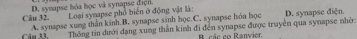D. synapse hóa học và synapse điện.
Câu 32. Loại synapse phổ biển ở động vật là:
A. synapse xung thần kinh.B. synapse sinh học.C. synapse hóa học D. synapse điện.
Câu 33. Thông tin dưới dạng xung thần kinh đi đến synapse được truyền qua synapse nhờ:
B các eo Ranvier.