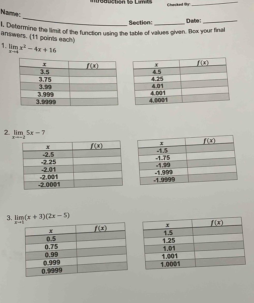 introduction to Limits Checked By:_
_
Name:
Section: Date:_
I. Determine the limit of the function using the table of values given. Box your final
answers. (11 points each)
1. limlimits _xto 4x^2-4x+16
2. limlimits _xto -25x-7
3. limlimits _xto 1(x+3)(2x-5)