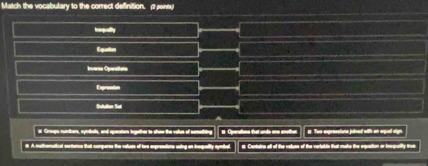 Match the vocabulary to the correct definition. (2 points)
Inequality
Equation
Inverse Operations
Expression
Solution Set
i Groups numbers, symbols, and operators together to show the value of something2 Operations that undo one another. # Two expressions joined with an equal sign.
s A mathematical sentence that compares the values of two expressions using an inequality symbol. s Contains all of the valuss of the variable that make the equation or inequality true
