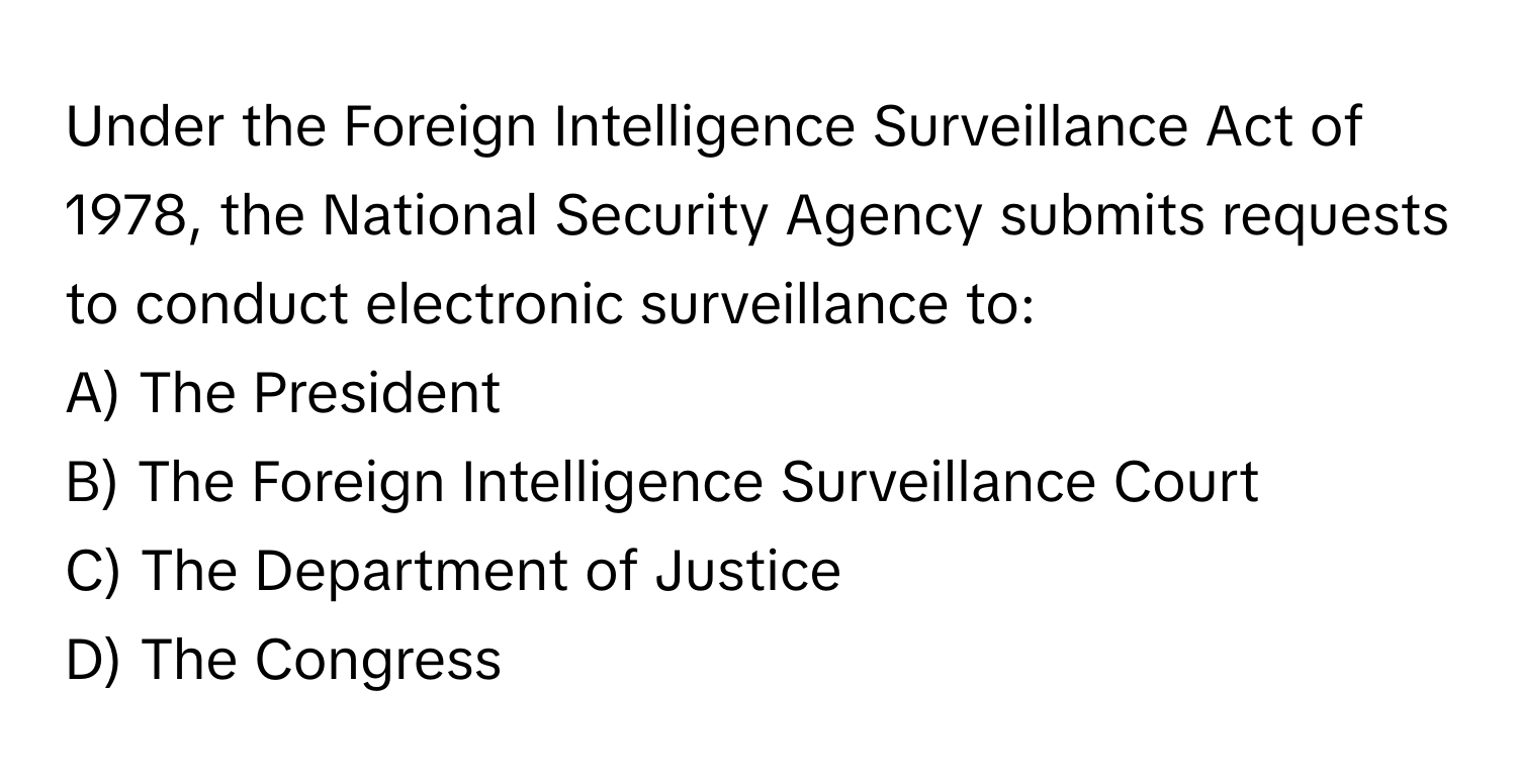 Under the Foreign Intelligence Surveillance Act of 1978, the National Security Agency submits requests to conduct electronic surveillance to:

A) The President 
B) The Foreign Intelligence Surveillance Court 
C) The Department of Justice 
D) The Congress