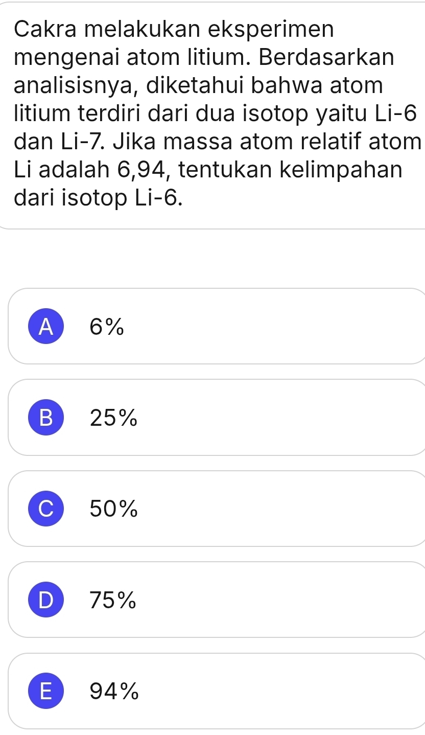 Cakra melakukan eksperimen
mengenai atom litium. Berdasarkan
analisisnya, diketahui bahwa atom
litium terdiri dari dua isotop yaitu Li -6
dan Li -7. Jika massa atom relatif atom
Li adalah 6,94, tentukan kelimpahan
dari isotop Li -6.
A 6%
B 25%
C 50%
D 75%
E 94%