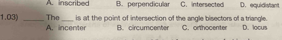 A. inscribed B. perpendicular C. intersected D. equidistant
1.03) _The _is at the point of intersection of the angle bisectors of a triangle.
A. incenter B. circumcenter C. orthocenter D. locus