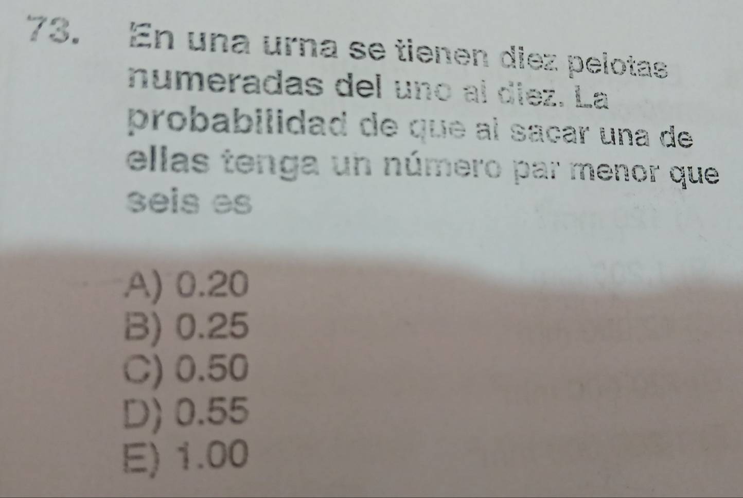 En una urna se tienen diez pelotas
numeradas del uno aí díez. La
probabilidad de que al saçar una de
ellas tenga un número par menor que
seis es
A) 0.20
B) 0.25
C) 0.50
D) 0.55
E) 1.00