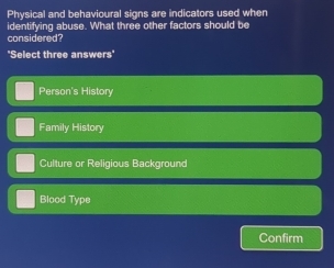 Physical and behavioural signs are indicators used when
identifying abuse. What three other factors should be
considered?
'Select three answers'
Person's History
Family History
Culture or Religious Background
Blood Type
Confirm