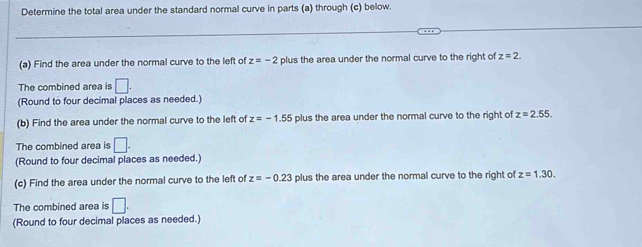 Determine the total area under the standard normal curve in parts (a) through (c) below. 
(a) Find the area under the normal curve to the left of z=-2 plus the area under the normal curve to the right of z=2. 
The combined area is □. 
(Round to four decimal places as needed.) 
(b) Find the area under the normal curve to the left of z=-1.55 plus the area under the normal curve to the right of z=2.55. 
The combined area is □. 
(Round to four decimal places as needed.) 
(c) Find the area under the normal curve to the left of z=-0.23 plus the area under the normal curve to the right of z=1.30. 
The combined area is □. 
(Round to four decimal places as needed.)