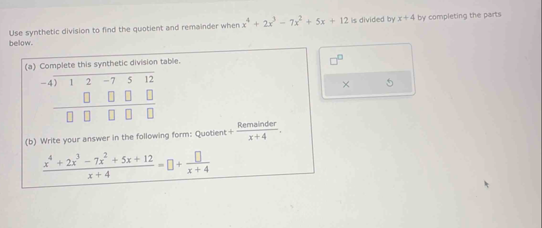 Use synthetic division to find the quotient and remainder when x^4+2x^3-7x^2+5x+12 is divided by x+4 by completing the parts 
below. 
(a) Complete this synthetic division table.
beginarrayr -4encloselongdiv 12-7512 □ □ □ □  hline □ □ □ □ endarray
× 5 
(b) Write your answer in the following form: Quotient + Remainder/x+4 .
 (x^4+2x^3-7x^2+5x+12)/x+4 =□ + □ /x+4 