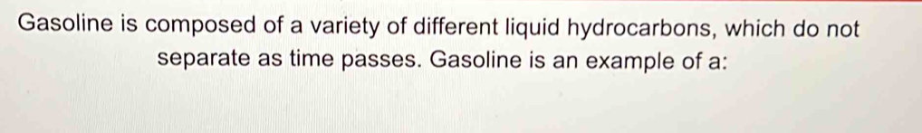 Gasoline is composed of a variety of different liquid hydrocarbons, which do not 
separate as time passes. Gasoline is an example of a: