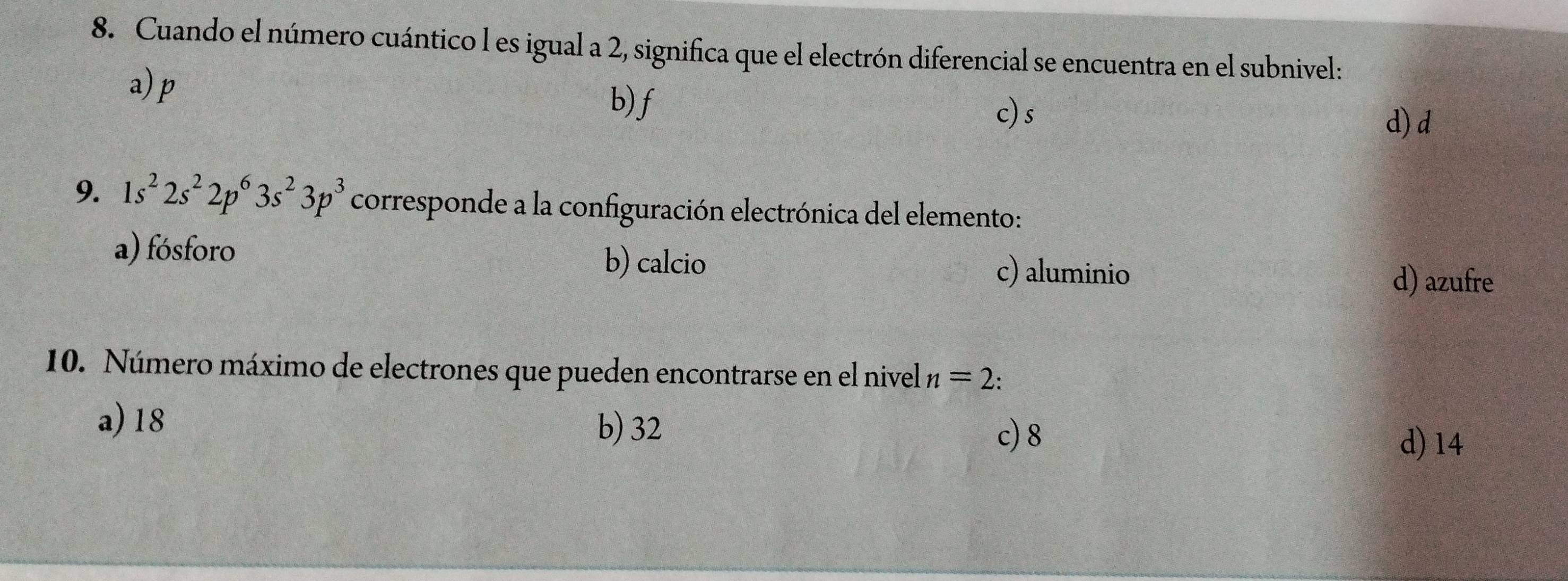 Cuando el número cuántico l es igual a 2, significa que el electrón diferencial se encuentra en el subnivel:
a) p b) f
c) s
d) d
9. 1s^22s^22p^63s^23p^3 corresponde a la configuración electrónica del elemento:
a) fósforo b) calcio
c) aluminio d) azufre
10. Número máximo de electrones que pueden encontrarse en el nivel n=2.
a) 18
b) 32 c) 8
d) 14