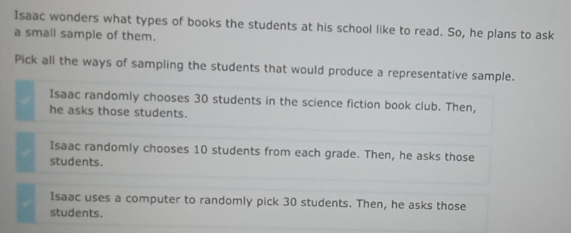 Isaac wonders what types of books the students at his school like to read. So, he plans to ask
a small sample of them.
Pick all the ways of sampling the students that would produce a representative sample.
Isaac randomly chooses 30 students in the science fiction book club. Then,
he asks those students.
Isaac randomly chooses 10 students from each grade. Then, he asks those
students.
Isaac uses a computer to randomly pick 30 students. Then, he asks those
students.