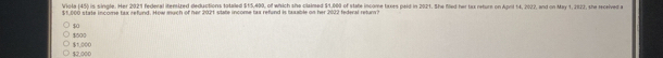 Viola (45) is single. Her 2021 federal itemized deductions totaled $15,400, of which sho claimed $1,000 of state income taxes peld in 2021. She fled her tax reture on April 14, 2022, and on May 1, 2922, she received a
$1,000 state income tax refund. How much of her 2021 state income tax refund is laxable on her 2022 federal retur?
$0
$500
$2,000 $1,000