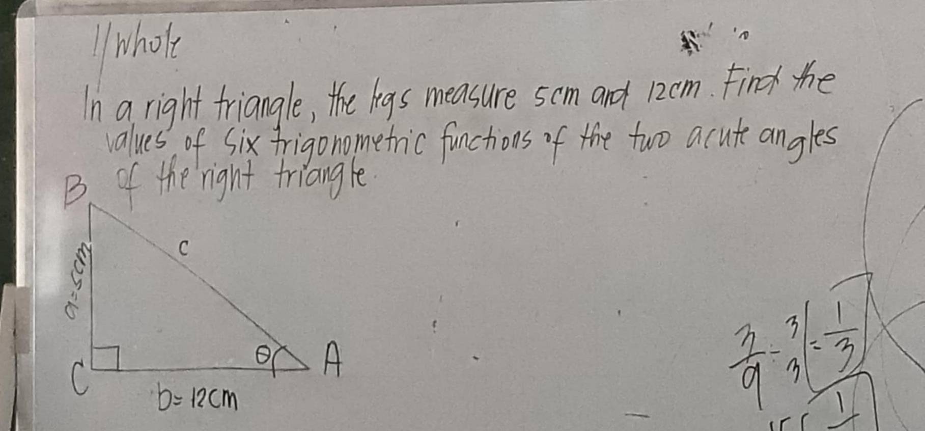 whole
In a right triangle, the legs measure 5cm and 12cm. Find the
values of Six frigonometric functions of the two acute angles
 3/9 -3=frac  1/3 