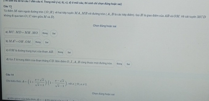 (Thi sinh tra lời từ cầu 1 đến câu 4. Trong mói ý a), b), c), d) ở môi câu, thí sinh chỉ chọn đúng hoặc sai)
Câu 13
Từ điểm M năm ngoài đường tròn (O;R) vềẽ hai tiếp tuyến MA, MB với đường tròn ( A, B là các tiếp điểm). Gọi H là giao điểm của AB và OM. Về cát tuyến MCD
không đi qua tâm O ( C năm giữa M và D).
Chọn đứng hoặc sai
a) MC.MD=MH.MO. Đùng Sai
b) MA^2=OH. OM. Đùng Sal
e) OM là đường trung trực của đoạn A.B. Dúng Sai
d) Gọi I là trung điểm của đoạn thắng CD. Bốn điểm O , I , A , B cùng thuộc một đường tròn. Đùng Sai
Câu 14
Cho biểu thức A=(1+ (x+sqrt(x))/sqrt(x)+1 )(1- (x-sqrt(x))/sqrt(x)-1 ), voix≥ 0; x!= 1
Chọn đúng hoặc sai
a) Khi giá trị của biểu thức A=-4 thì giá trị củ