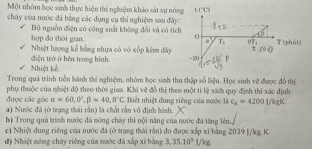 Một nhóm học sinh thực hiện thí nghiệm khảo sát sự nóng t(^circ C)
chây của nước đá bằng các dụng cụ thí nghiệm sau đây: 
Bộ nguồn điện có công suất không đổi và có tích 
O 
B 
hợp do thời gian. α T_1 9T_1 T (phút) 
Nhiệt lượng kế bằng nhựa có vỏ xốp kèm dây 
điện trở ở bên trong bình. -20 
Nhiệt kế. 
Trong quá trình tiến hành thí nghiệm, nhóm học sinh thu thập số liệu. Học sinh vẽ được đồ thị 
phụ thuộc của nhiệt độ theo thời gian. Khi vẽ đồ thị theo một tỉ lệ xích quy định thì xác định 
được các góc alpha approx 60,0°, beta approx 40,8°C C. Biết nhiệt dung riêng của nước là c_n=4200J/kgK. 
a) Nước đá (ở trạng thái rắn) là chất rắn vô định hình. 
b) Trong quá trình nước đá nóng chảy thì nội năng của nước đá tăng lên.. 
c) Nhiệt dung riêng của nước đá (ở trạng thái rắn) đo được xấp xỉ bằng 2039 J/kg. K. 
d) Nhiệt nóng chảy riêng của nước đá xấp xỉ bằng 3, 35.10^5J/kg.