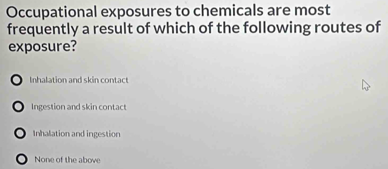 Occupational exposures to chemicals are most
frequently a result of which of the following routes of
exposure?
o Inhalation and skin contact
○ Ingestion and skin contact
○ Inhalation and ingestion
) None of the above