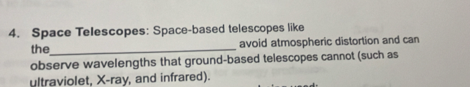 Space Telescopes: Space-based telescopes like 
the_ avoid atmospheric distortion and can 
observe wavelengths that ground-based telescopes cannot (such as 
ultraviolet, X -ray, and infrared).