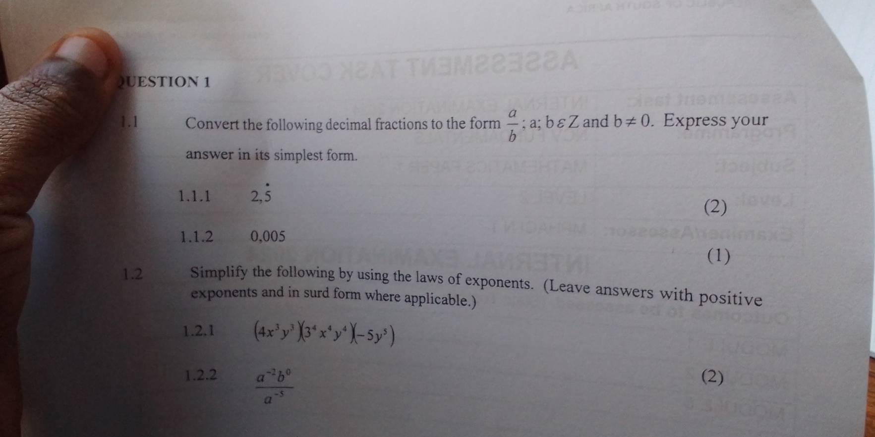 1.1 Convert the following decimal fractions to the form  a/b ;a;bvarepsilon Z and b!= 0. Express your 
answer in its simplest form. 
1.1.1 2,dot 5
(2) 
1.1.2 0,005
(1) 
1.2 Simplify the following by using the laws of exponents. (Leave answers with positive 
exponents and in surd form where applicable.) 
1.2.1 (4x^3y^3)(3^4x^4y^4)(-5y^5)
1.2.2 (2)
 (a^(-2)b^0)/a^(-5) 