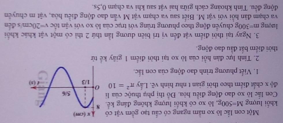 Một con lắc lò xo nằm ngang có cấu tạo gồm vật có
khối lượng M=500g , lò xo có khối lượng không đáng kế.
Con lắc lò xo dao động điều hòa. Đồ thị phụ thuộc của li
độ x chất điểm theo thời gian t như hình vẽ. Lấy π^2=10
1. Viết phương trình dao động của con lắc.
2. Tính lực đàn hồi của lò xo tại thời điểm 1 giây kể từ
thời điểm bắt đầu dao động.
3. Ngay tại thời điểm vật đến vị trí biên dương lần thứ 2 thì có một vật khác khối
lượng m=300g chuyên động theo phương trùng với trục của lò xo với vận tốc v=20cm s đến
va chạm đàn hồi với vật M. Biết sau va chạm vật M vẫn dao động điều hòa, vật m chuyên
động đều. Tính khoảng cách giữa hai vật sau khi va chạm 0,5s.