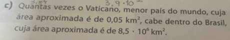 Quantas vezes o Vaticano, menor país do mundo, cuja 
área aproximada é de 0,05km^2 , cabe dentro do Brasil, 
cuja área aproximada é de 8,5· 10^6km^2.