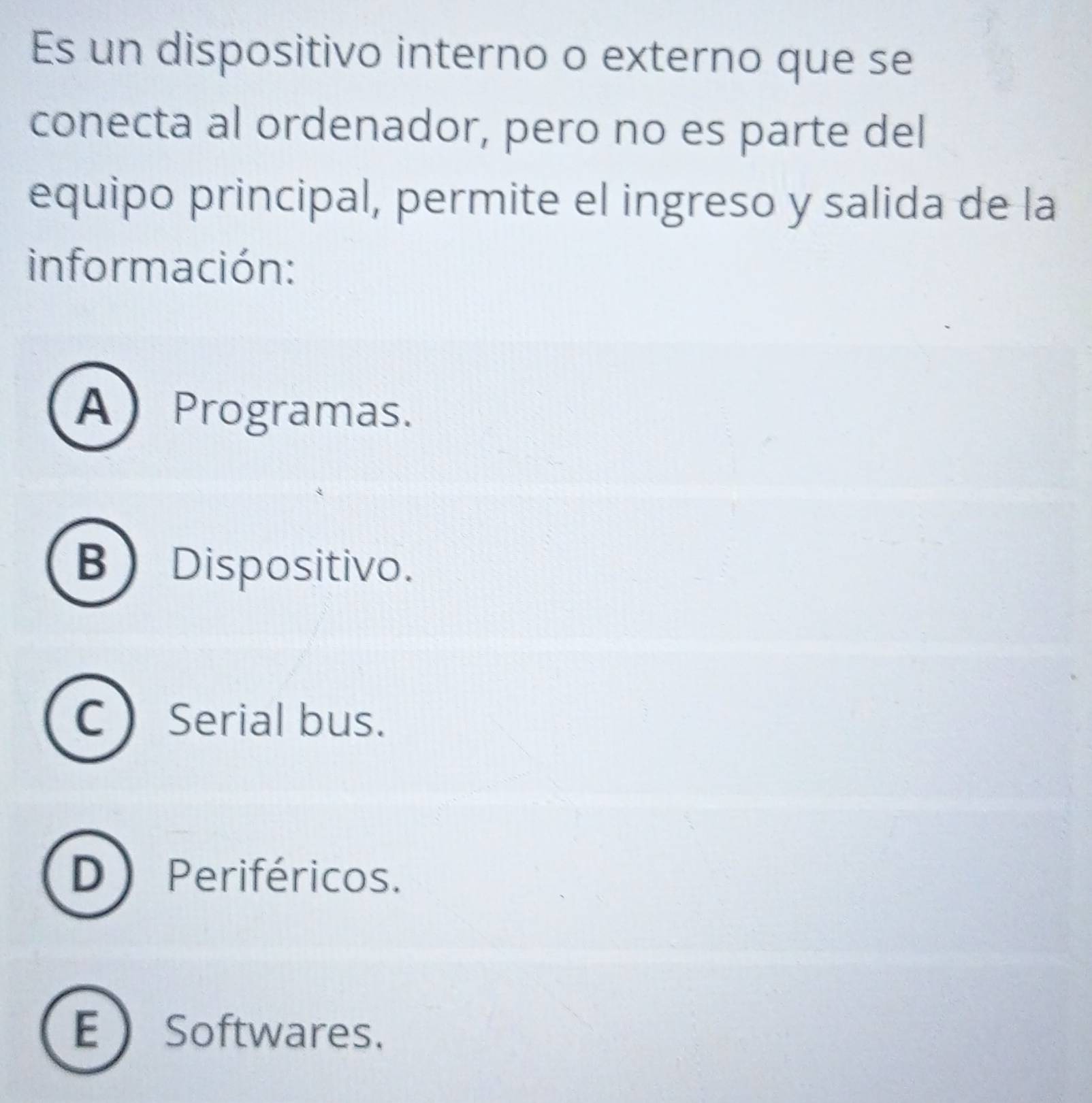 Es un dispositivo interno o externo que se
conecta al ordenador, pero no es parte del
equipo principal, permite el ingreso y salida de la
información:
AProgramas.
B) Dispositivo.
C  Serial bus.
D) Periféricos.
E Softwares.