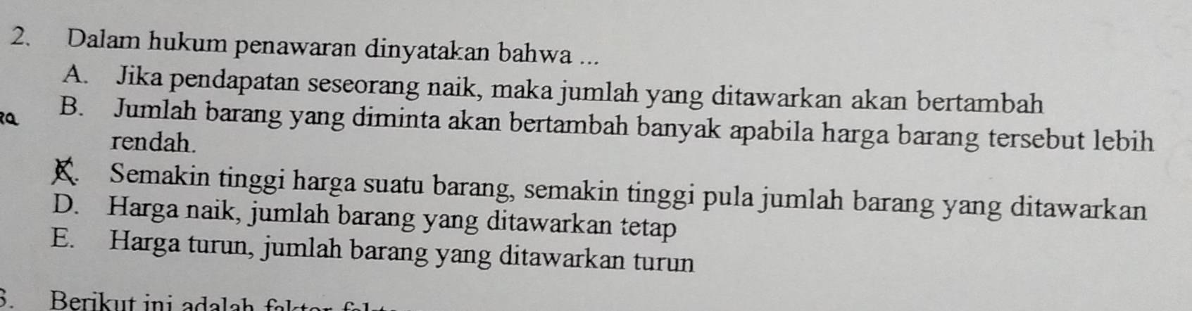 Dalam hukum penawaran dinyatakan bahwa ...
A. Jika pendapatan seseorang naik, maka jumlah yang ditawarkan akan bertambah
B. Jumlah barang yang diminta akan bertambah banyak apabila harga barang tersebut lebih
rendah.. Semakin tinggi harga suatu barang, semakin tinggi pula jumlah barang yang ditawarkan
D. Harga naik, jumlah barang yang ditawarkan tetap
E. Harga turun, jumlah barang yang ditawarkan turun
S. Berikut ini ada la h fl