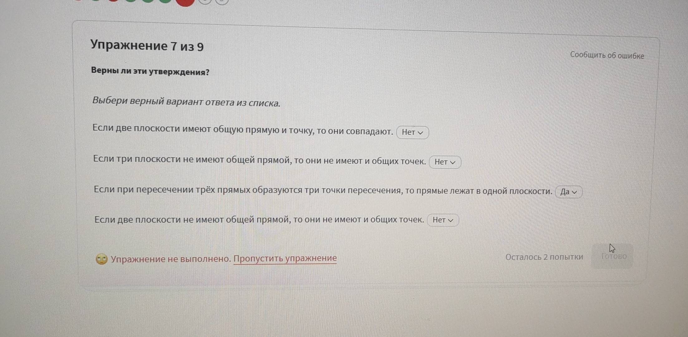 Улражнение 7 из 9
Сообшить об ошибке
Верныι ли эти утверждения?
Выбери верный вариант ответа из списка.
Εсли две плоскости имеюотобшуюоπрямуюоиαточкуη тоδони совладаюот. 〔Нет 
Εслиδтри πлоскости не имеюот обшей πрямойη то они не имеют и обших точек. Нет
Εсли πри πересечении Τрех πрямьх образуюотся Τри Τочки лересечения, Τо πрямые лежат в одной πлоскостие да 
Εсли две πлоскости не имеют обшей πрямой, Τо они не имеют и обших точек. Het √
Улражнение не вылолнено. Пролустить улражнение Осталось 2 полытки Totobo