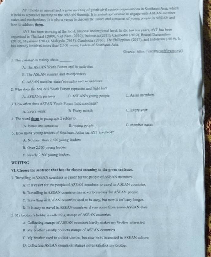 AYF holds an annual and regular meeting of youth civil society organisations in Southeast Asia, which
is held as a parallel meeting to the ASEAN Summit. It is a strategic avenue to engage with ASEAN member
states and mechanisms. It is also a venue to discuss the issues and concerns of young people in ASEAN and
how to address them.
AYF has been working at the local, national and regional level. In the last ten years, AYF has been
organised in Thailand (2009), Viet Nam (2010), Indonesia (2011), Cambodia (2012), Brunei Darussalam
(2013), Myanmar (2014), Malaysia (2015), Cambodia (2016), The Philippines (2017), and Indonesia (2019). It
has already involved more than 2,500 young leaders of Southeast Asia.
(Source: https://aseanyouthforum.org/)
1. This passage is mainly about_ .
A. The ASEAN Youth Forum and its activities
B. The ASEAN summit and its objectives
C. ASEAN member states"strengths and weaknesses
2. Who does the ASEAN Youth Forum represent and fight for?
A. ASEAN’s partners B. ASEAN's young people C. Asian members
3. How often does ASEAN Youth Forum hold meetings?
A. Every week B. Every month C. Every year
4. The word them in paragraph 2 refers to _.
A. issues and concerns B. young people C. member states
5. How many young leaders of Southeast Asisa has AYF involved?
A. No more than 2,500 young leaders
B. Over 2,500 young leaders
C. Nearly 2,500 young leaders
WRITING
VI. Choose the sentence that has the closest meaning to the given sentence.
1. Travelling in ASEAN countries is easier for the people of ASEAN members.
A. It is easier for the people of ASEAN members to travel in ASEAN countries.
B. Travelling in ASEAN countries has never been easy for ASEAN people.
C. Travelling in ASEAN countries used to be easy, but now it isn't any longer.
D. It is easy to travel in ASEAN countries if you come from a non-ASEAN state.
2. My brother's hobby is collecting stamps of ASEAN countries.
A. Collecting stamps of ASEAN countries hardly makes my brother interested.
B. My brother usually collects stamps of ASEAN countries.
C. My brother used to collect stamps, but now he is interested in ASEAN culture.
D. Collecting ASEAN countries’ stamps never satisfies my brother.