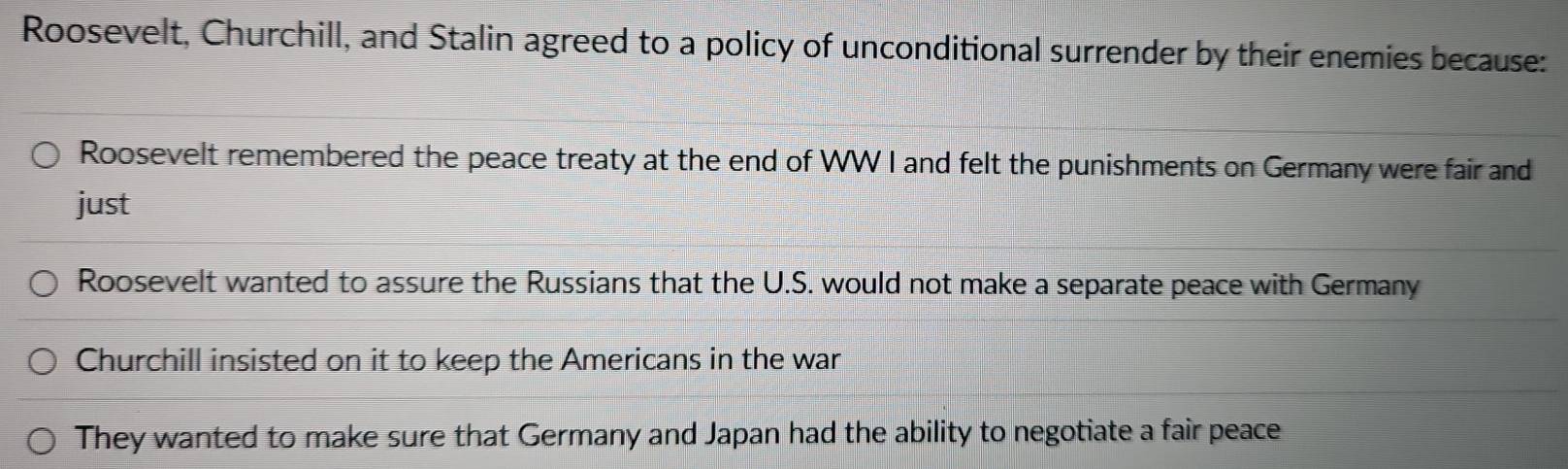 Roosevelt, Churchill, and Stalin agreed to a policy of unconditional surrender by their enemies because:
Roosevelt remembered the peace treaty at the end of WW I and felt the punishments on Germany were fair and
just
Roosevelt wanted to assure the Russians that the U.S. would not make a separate peace with Germany
Churchill insisted on it to keep the Americans in the war
They wanted to make sure that Germany and Japan had the ability to negotiate a fair peace