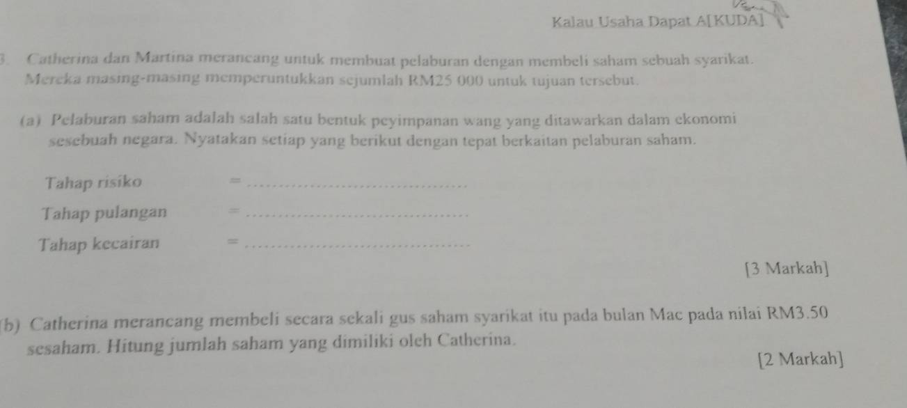 Kalau Usaha Dapat A[KUDA] 
. Catherina dan Martina merancang untuk membuat pelaburan dengan membeli saham sebuah syarikat. 
Mereka masing-masing memperuntukkan sejumlah RM25 000 untuk tujuan tersebut. 
(a) Pelaburan saham adalah salah satu bentuk peyimpanan wang yang ditawarkan dalam ekonomi 
sesebuah negara. Nyatakan setiap yang berikut dengan tepat berkaitan pelaburan saham. 
Tahap risiko =_ 
Tahap pulangan =_ 
Tahap kecairan =_ 
[3 Markah] 
(b) Catherina merancang membeli secara sekali gus saham syarikat itu pada bulan Mac pada nilai RM3.50
sesaham. Hitung jumlah saham yang dimiliki olch Catherina. 
[2 Markah]