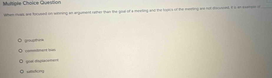 Question
When rivals are focused on winning an argument rather than the goal of a meeting and the topics of the meeting are not discussed, it is an example of
groupthink
commitment blas
goal displacement
satisficing