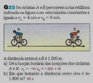 Os ciclistas A e B percorrem a rua retilínca 
indicada na figura com velocidades constantes e 
iguais a v_A=4m/s e v_D=6m/s. 
A distância entreA eBé 1 200 m. 
a) Dê a função horária das posições dos ciclistas 
AeB. s_2=-4t; s_3=1200+6t
b) Em que instante a distância entre eles é de
1 800 m? 60 s