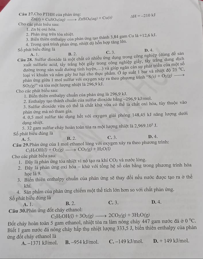 Câu 27.Cho PTHH của phản ứng:
Zn(r)+CuSO_4(aq)to ZnSO_4(aq)+Cu(s) Delta H=-210kJ
Cho các phát biểu sau:
1. Zn bị oxi hóa.
2. Phản ứng trên tỏa nhiệt.
3. Biến thiên enthalpy của phản ứng tạo thành 3,84 gam Cu la+12,6kJ.
4. Trong quá trình phản ứng, nhiệt độ hỗn hợp tăng lên.
ố phát biểu đúng là C. 3.
A. 1. B. 2. D. 4.
Câu 28. Sulfur dioxide là một chất có nhiều ứng dụng trong công nghiệp (dùng đề sản
xuất sulfuric acid, tây trắng bột giấy trong công nghiệp giấy, tẩy trăng dung dịch
đường trong sản xuất đường tinh luyện,...) và giúp ngăn cản sự phát triển của một số
loại vi khuẩn và nấm gây hư hại cho thực phẩm. Ở áp suất 1 bar và nhiệt độ 25°C,
phản ứng giữa 1 mol sulfur với oxygen xảy ra theo phương trình “ S(s)+O_2(g)
SO_2(g) ''' và tôa một lượng nhiệt là 296,9 kJ.
Cho các phát biểu sau:
1. Biến thiên enthalpy chuẩn của phản ứng là 296,9 kJ.
2. Enthalpy tạo thành chuẩn của sulfur dioxide bằng -296,9 kJ/mol.
3. Sulfur dioxide vừa có thể là chất khử vừa có thể là chất oxi hóa, tùy thuộc vào
phản ứng mà nó tham gia.
4. 0,5 mol sulfur tác dụng hết với oxygen giải phóng 148,45 kJ năng lượng dưới
dạng nhiệt.
5. 32 gam sulfur cháy hoàn toàn tỏa ra một lượng nhiệt là 2,969.10^5J.
Số phát biểu đúng là D. 4.
A. 5. B. 2. C. 3.
Câu 29.Phản ứng của 1 mol ethanol lỏng với oxygen xảy ra theo phương trình:
C_2H_5OH(l)+O_2(g)to CO_2(g)+H_2O(l)
Cho các phát biểu sau:
1. Đây là phản ứng tỏa nhiệt vì nó tạo ra khí CO_2 và nước lỏng.
2. Đây là phản ứng oxi hóa - khử với tổng hệ số cân bằng trong phương trình hóa
học là 9.
3. Biến thiên enthalpy chuẩn của phản ứng sẽ thay đổi nếu nước được tạo ra ở thể
khí.
4. Sản phẩm của phản ứng chiếm một thể tích lớn hơn so với chất phản ứng.
Số phát biểu đúng là
A. 1. B. 2. C. 3. D. 4.
Câu 30.Phản ứng đốt cháy ethanol:
C_2H_5OH(l)+3O_2(g)to 2CO_2(g)+3H_2O(g)
Đốt cháy hoàn toàn 5 gam ethanol, nhiệt tỏa ra làm nóng chảy 447 gam nước đá ở 0°C.
Biết 1 gam nước đá nóng chảy hấp thụ nhiệt lượng 333,5 J, biển thiên enthalpy của phản
ứng đốt cháy ethanol là
A. −1371 kJ/mol. B. -954 kJ/mol. C. −149 kJ/mol. D. + 149 kJ/mol.