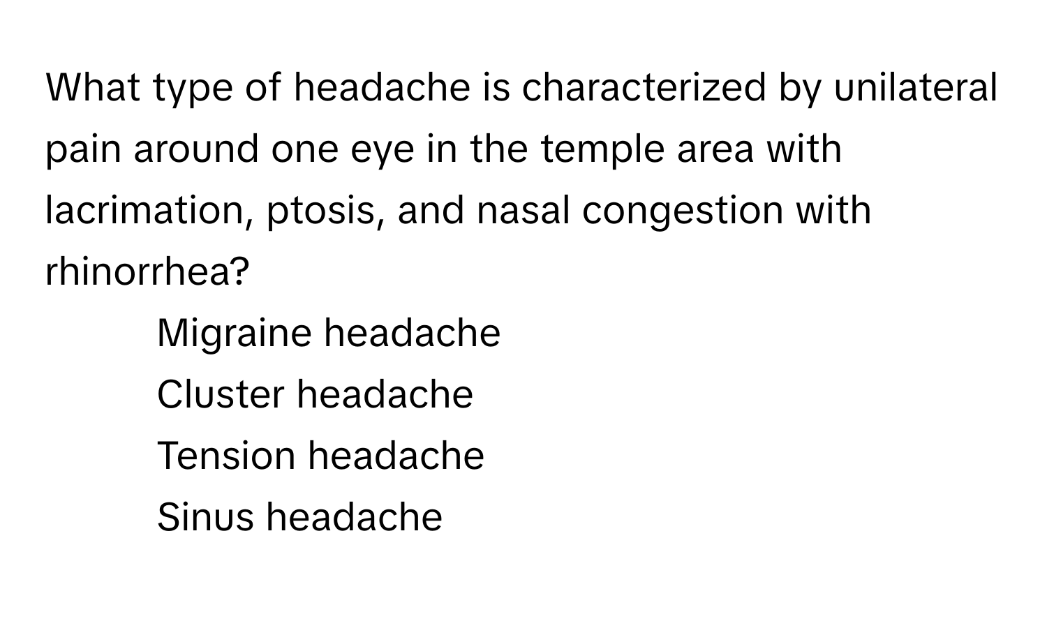 What type of headache is characterized by unilateral pain around one eye in the temple area with lacrimation, ptosis, and nasal congestion with rhinorrhea?

1) Migraine headache 
2) Cluster headache 
3) Tension headache 
4) Sinus headache