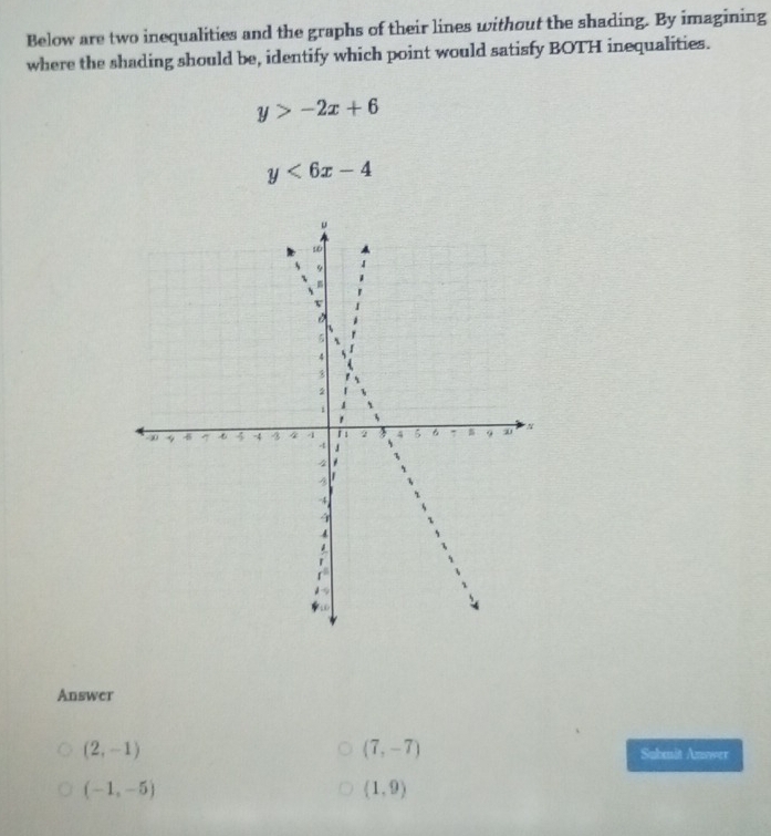 Below are two inequalities and the graphs of their lines without the shading. By imagining 
where the shading should be, identify which point would satisfy BOTH inequalities.
y>-2x+6
y<6x-4</tex> 
Answer
(7,-7)
(2,-1) Submit Answer
(-1,-5)
(1,9)