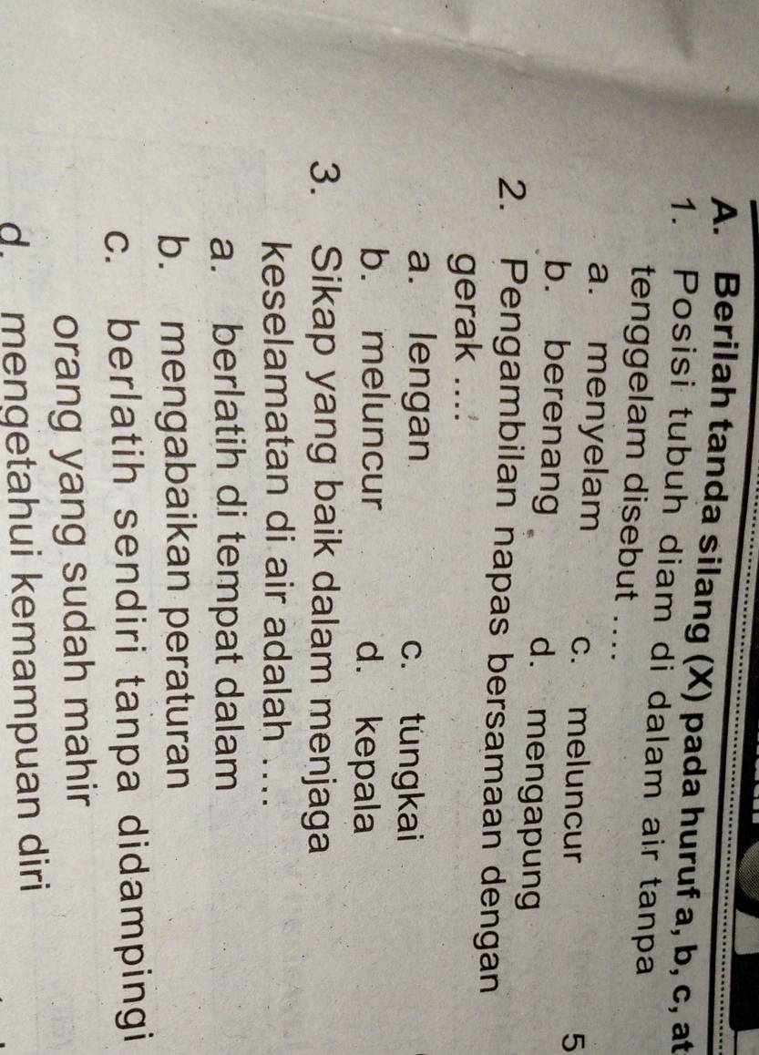 Berilah tanda silang (X) pada huruf a, b, c, at
1. Posisi tubuh diam di dalam air tanpa
tenggelam disebut ....
a. menyelam c. meluncur
5
b. berenang d. mengapung
2. Pengambilan napas bersamaan dengan
gerak ...:
a. lengan c. tungkai
b. meluncur d. kepala
3. Sikap yang baik dalam menjaga
keselamatan di air adalah ....
a. berlatih di tempat dalam
b. mengabaikan peraturan
c. berlatih sendiri tanpa didampingi
orang yang sudah mahir
d. mengetahui kemampuan diri