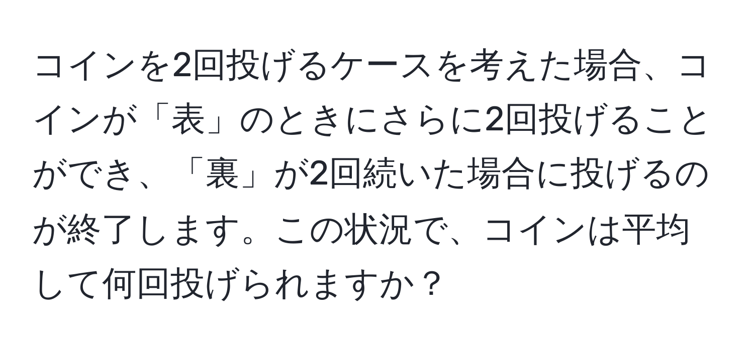 コインを2回投げるケースを考えた場合、コインが「表」のときにさらに2回投げることができ、「裏」が2回続いた場合に投げるのが終了します。この状況で、コインは平均して何回投げられますか？