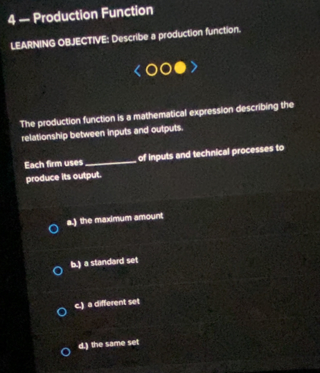 4 — Production Function
LEARNING OBJECTIVE: Describe a production function.
The production function is a mathematical expression describing the
relationship between inputs and outputs.
Each firm uses_ of inputs and technical processes to
produce its output.
a.) the maximum amount
b.) a standard set
c.) a different set
d.) the same set
