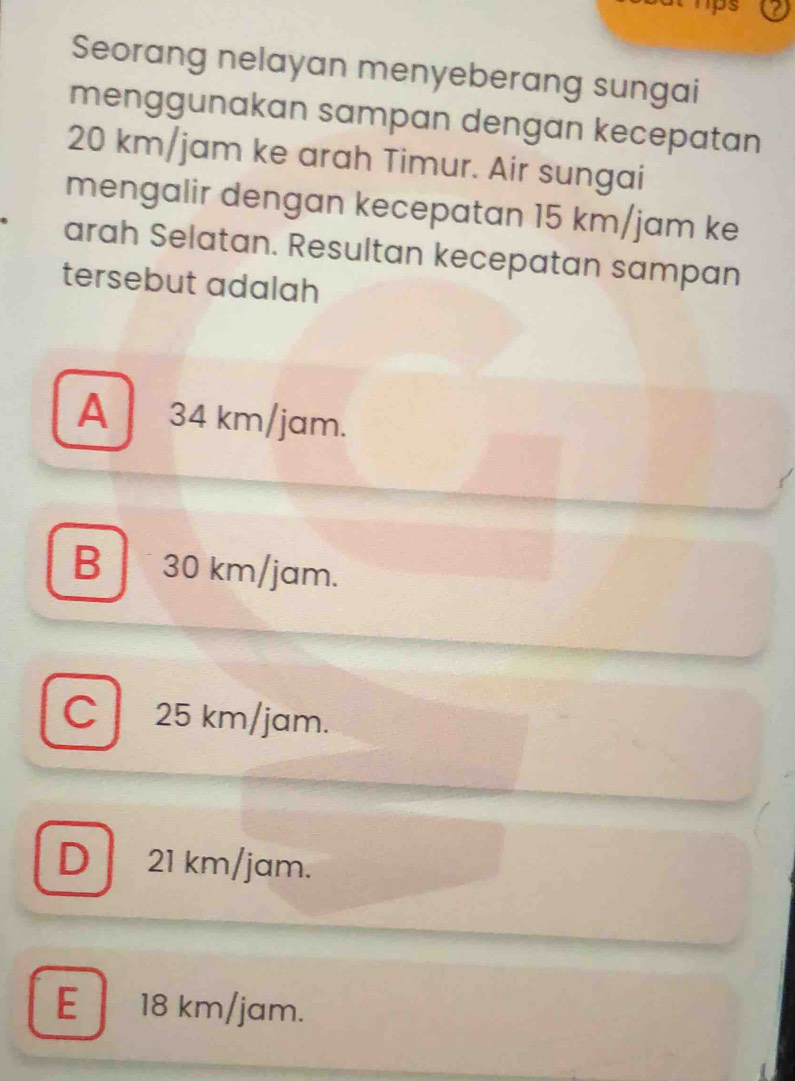 ps
Seorang nelayan menyeberang sungai
menggunakan sampan dengan kecepatan
20 km/jam ke arah Timur. Air sungai
mengalir dengan kecepatan 15 km/jam ke
arah Selatan. Resultan kecepatan sampan
tersebut adalah
A 34 km/jam.
B 30 km/jam.
C 25 km/jam.
D 21 km/jam.
E 18 km/jam.