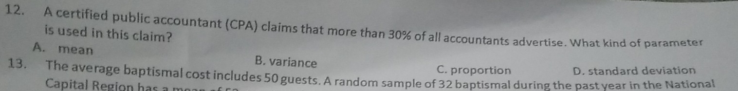 A certified public accountant (CPA) claims that more than 30% of all accountants advertise. What kind of parameter
is used in this claim?
A. mean B. variance
13. The average baptismal cost includes 50 guests. A random sample of 32 baptismal during the past year in the National C. proportion D. standard deviation
Capital R egi on h