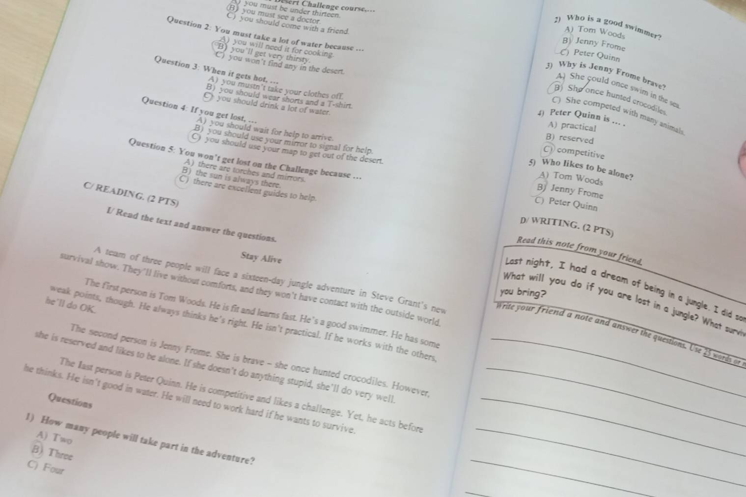 rt Challenge course....
you must be under thirteen.
B) you must see a doctor.
C) you should come with a friend.
2) Who is a good swimmer?
A) Tom Woods
Question 2: You must take a lot of water because ...
B Jenny Frome
A)you will need it for cooking
B) you'll get very thirsty.
C) Peter Quinn
C) you won't find any in the desert.
Question 3: When it gets hot, ...
3) Why is Jenny Frome brave?
A) you mustn’t take your clothes off.
A) She could once swim in the sea
B) you should wear shorts and a T-shirt.
B) She once hunted crocodiles
you should drink a lot of water.
Question 4: If you get lost, ...
C) She competed with many animal
4) Peter Quinn is ... .
A) practical
A) you should wait for help to arrive.
B) reserved
C)  competitive
B) you should use your mirror to signal for help. A) Tom Woods
C) you should use your map to get out of the desert. B) Jenny Frome
5) Who likes to be alone?
A) there are torches and mirrors.
Question 5: You won’t get lost on the Challenge because ... C) Peter Quinn
B) the sun is always there.
C) there are excellent guides to help.
C/ READING. (2 PTS)
I/ Read the text and answer the questions.
D/ WRITING. (2 PTS)
Read this note from your friend
Stay Alive
A team of three people will face a sixteen-day jungle adventure in Steve Grant's new
Last night, I had a dream of being in a jungle. I did so
survival show. They'll live without comforts, and they won't have contact with the outside world
you bring?
What will you do if you are lost in a jungle? What surv
he'll do OK.
The first person is Tom Woods. He is fit and learns fast. He’s a good swimmer. He has some
weak points, though. He always thinks he's right. He isn't practical. If he works with the others
write your friend a note and answer the questions. Use 25 words or
The second person is Jenny Frome. She is brave - she once hunted crocodiles. However
she is reserved and likes to be alone. If she doesn't do anything stupid, she'll do very well._
he thinks. He isn't good in water. He will need to work hard if he wants to survive The last person is Peter Quinn. He is competitive and likes a challenge. Yet, he acts before__
Questions
A) Two
_
1) How many people will take part in the adventure?
B) Three
C) Four
_
_
