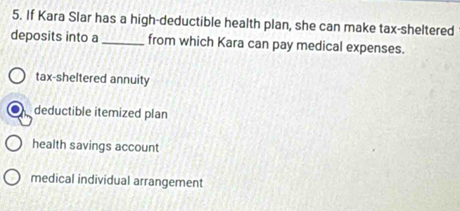 If Kara Slar has a high-deductible health plan, she can make tax-sheltered
deposits into a_ from which Kara can pay medical expenses.
tax-sheltered annuity
deductible itemized plan
health savings account
medical individual arrangement