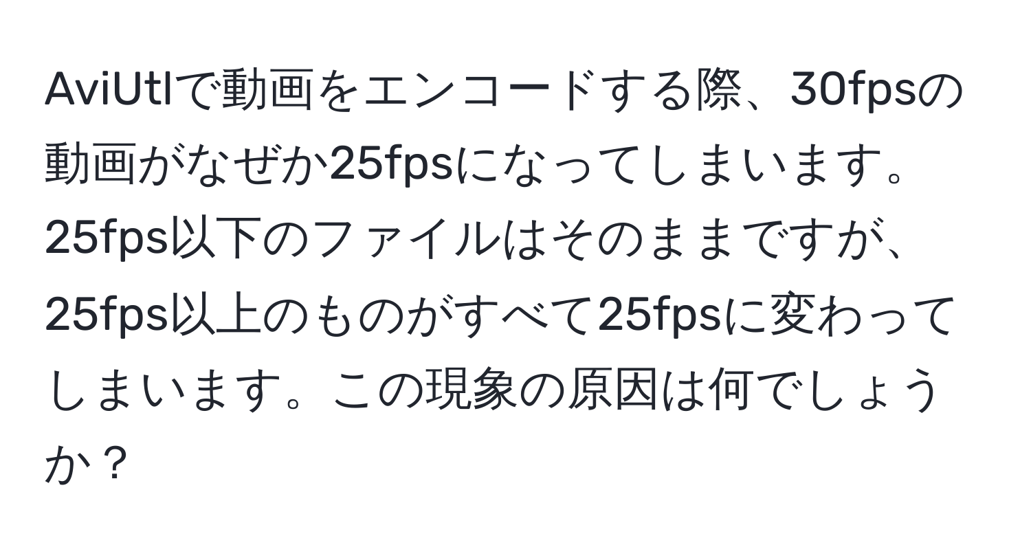 AviUtlで動画をエンコードする際、30fpsの動画がなぜか25fpsになってしまいます。25fps以下のファイルはそのままですが、25fps以上のものがすべて25fpsに変わってしまいます。この現象の原因は何でしょうか？